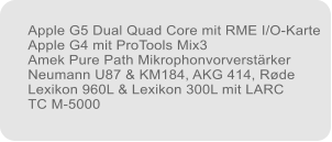 Apple G5 Dual Quad Core mit RME I/O-Karte Apple G4 mit ProTools Mix3 Amek Pure Path Mikrophonvorverstrker Neumann U87 & KM184, AKG 414, Rde Lexikon 960L & Lexikon 300L mit LARC TC M-5000